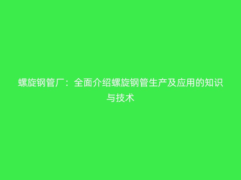 螺旋钢管厂:全面介绍螺旋钢管生产及应用的知识与技术