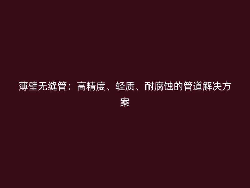 薄壁无缝管:高精度、轻质、耐腐蚀的管道解决方案