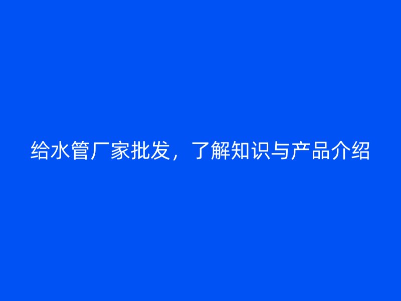给水管厂家批发，了解知识与产品介绍