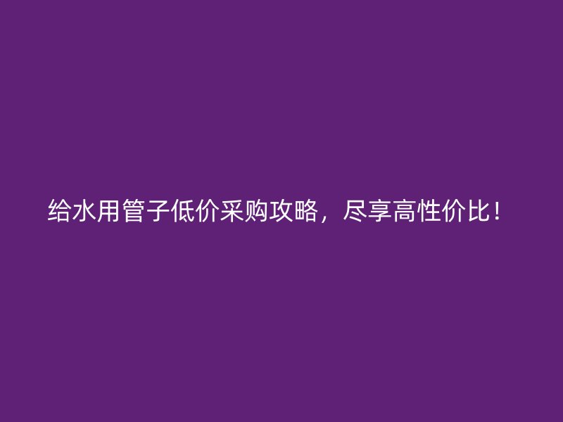 给水用管子低价采购攻略，尽享高性价比！