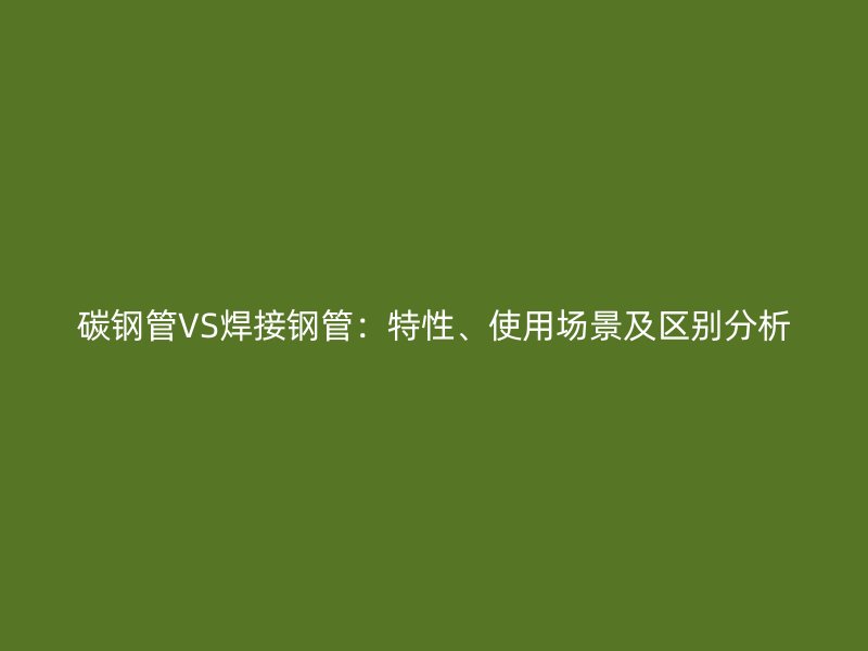 碳钢管VS焊接钢管：特性、使用场景及区别分析