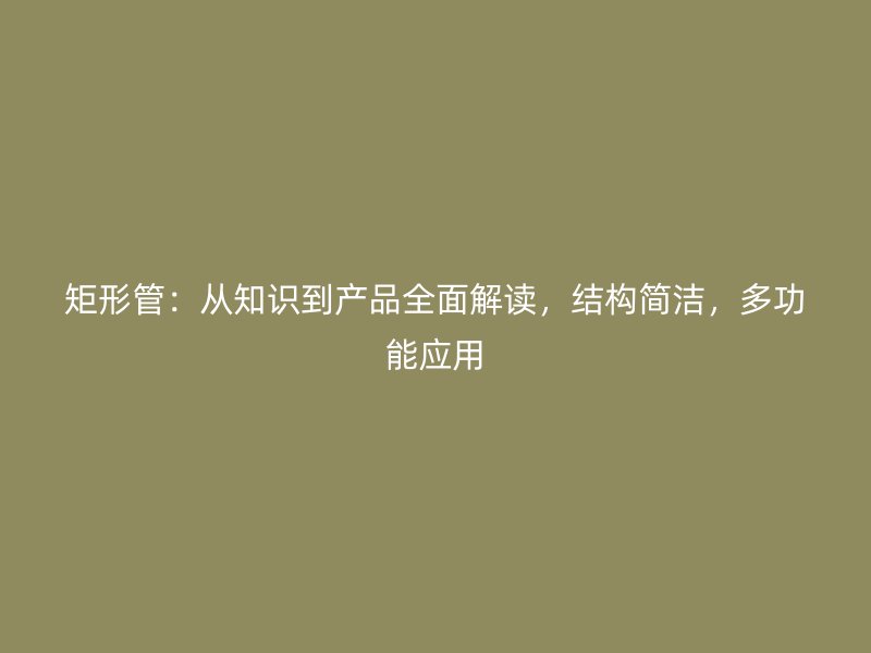 矩形管:从知识到产品全面解读,结构简洁,多功能应用