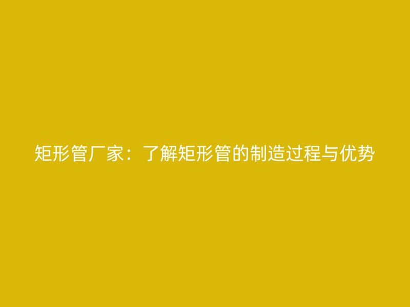 矩形管厂家:了解矩形管的制造过程与优势