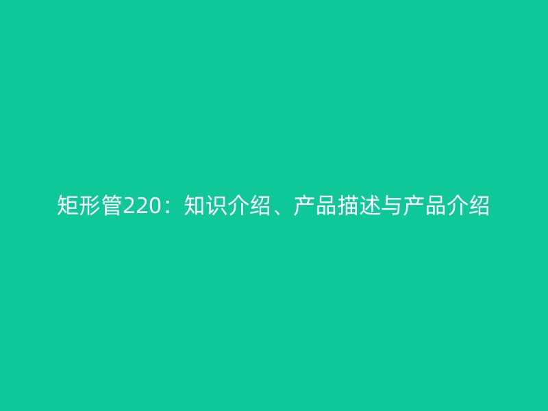 矩形管220:知识介绍、产品描述与产品介绍