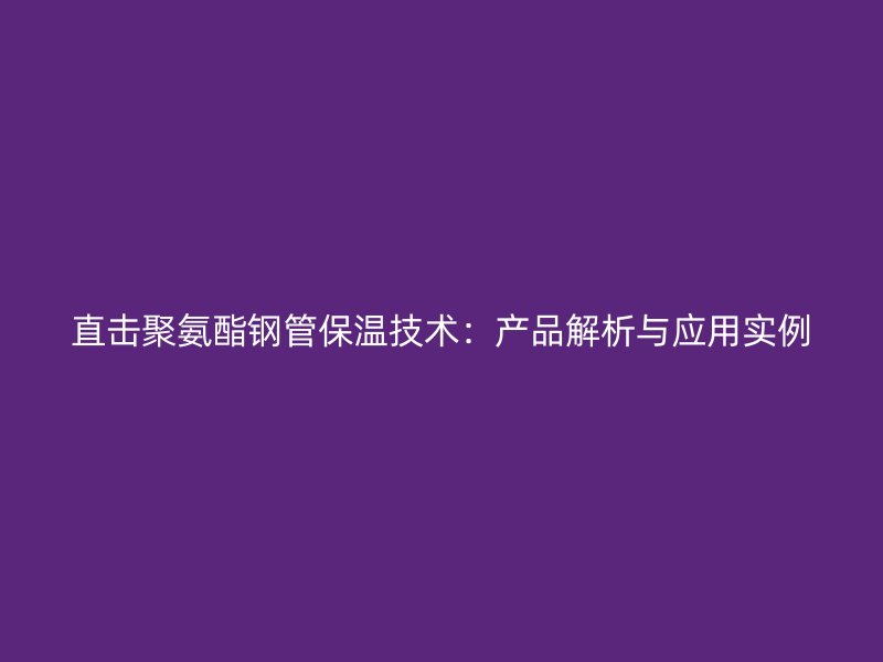 直击聚氨酯钢管保温技术:产品解析与应用实例