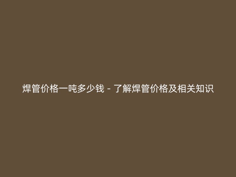 焊管价格一吨多少钱 - 了解焊管价格及相关知识