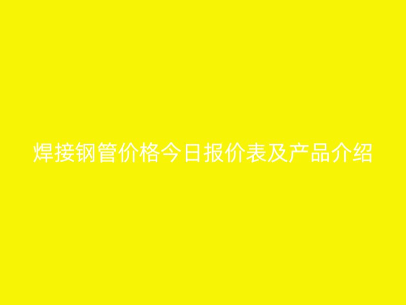 焊接钢管价格今日报价表及产品介绍