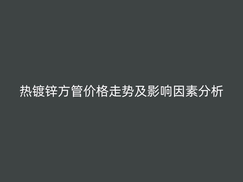 热镀锌方管价格走势及影响因素分析