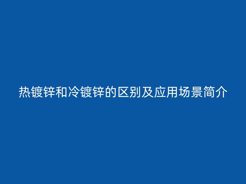 热镀锌和冷镀锌的区别及应用场景简介