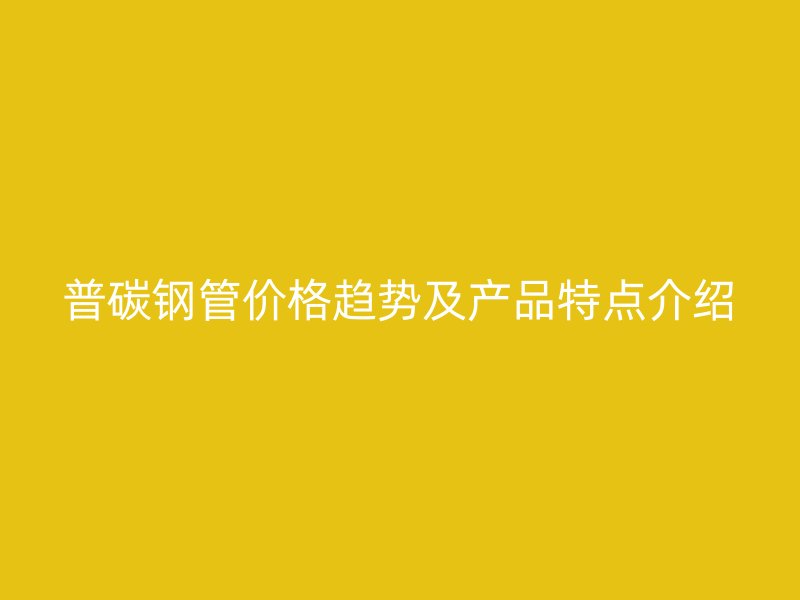 普碳钢管价格趋势及产品特点介绍