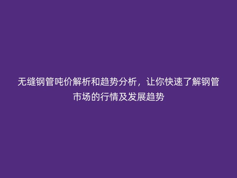 无缝钢管吨价解析和趋势分析，让你快速了解钢管市场的行情及发展趋势