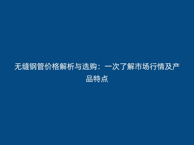 无缝钢管价格解析与选购：一次了解市场行情及产品特点