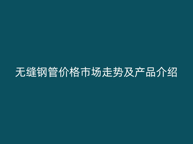 无缝钢管价格市场走势及产品介绍