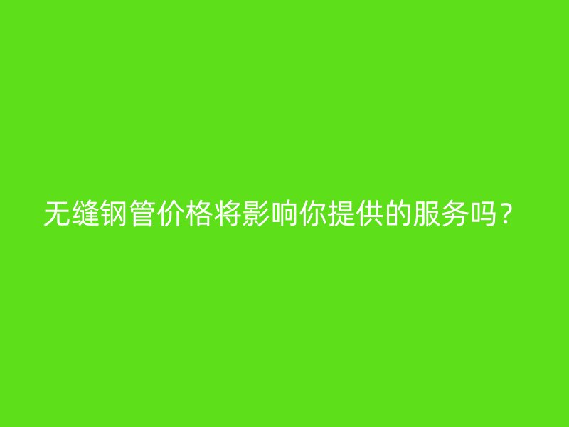 无缝钢管价格将影响你提供的服务吗?