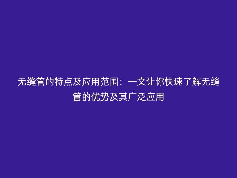 无缝管的特点及应用范围：一文让你快速了解无缝管的优势及其广泛应用