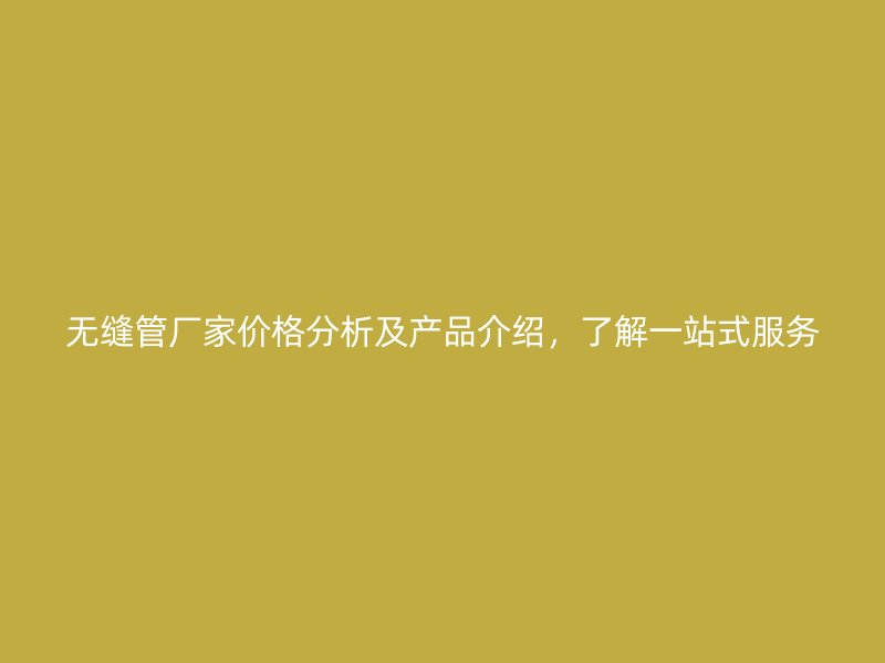 无缝管厂家价格分析及产品介绍,了解一站式服务
