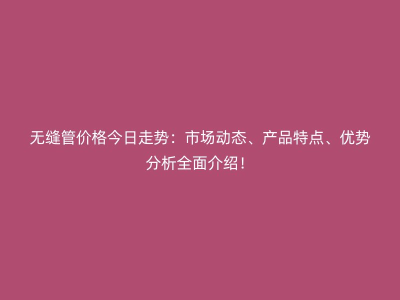 无缝管价格今日走势:市场动态、产品特点、优势分析全面介绍!