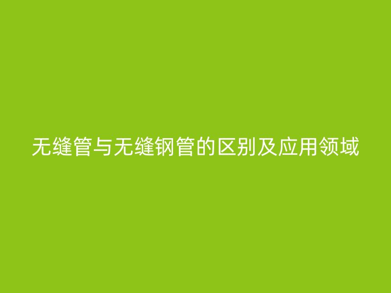 无缝管与无缝钢管的区别及应用领域
