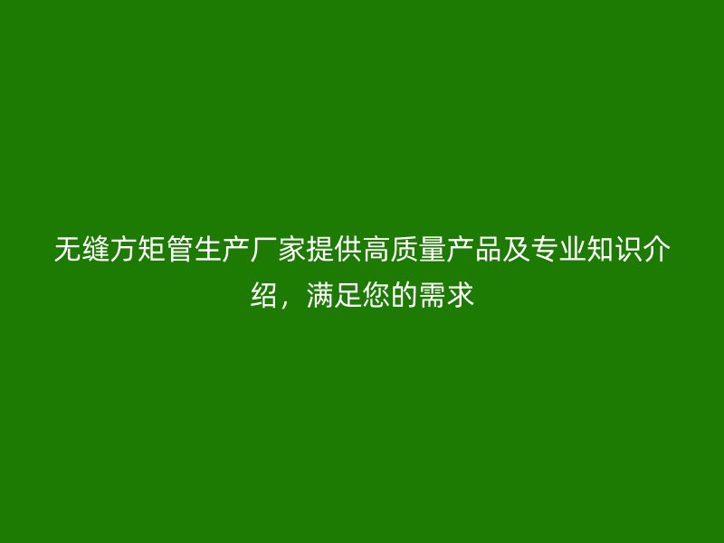 无缝方矩管生产厂家提供高质量产品及专业知识介绍,满足您的需求
