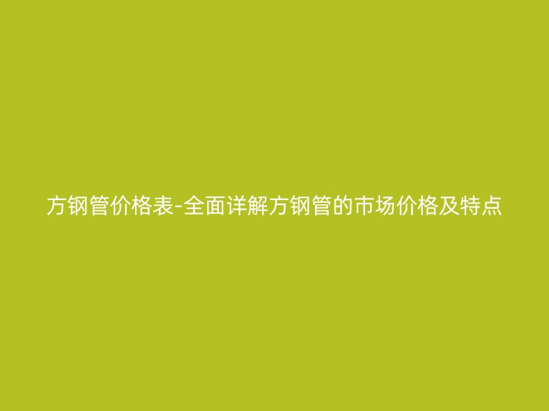 方钢管价格表-全面详解方钢管的市场价格及特点