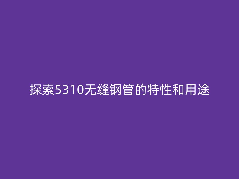 探索5310无缝钢管的特性和用途