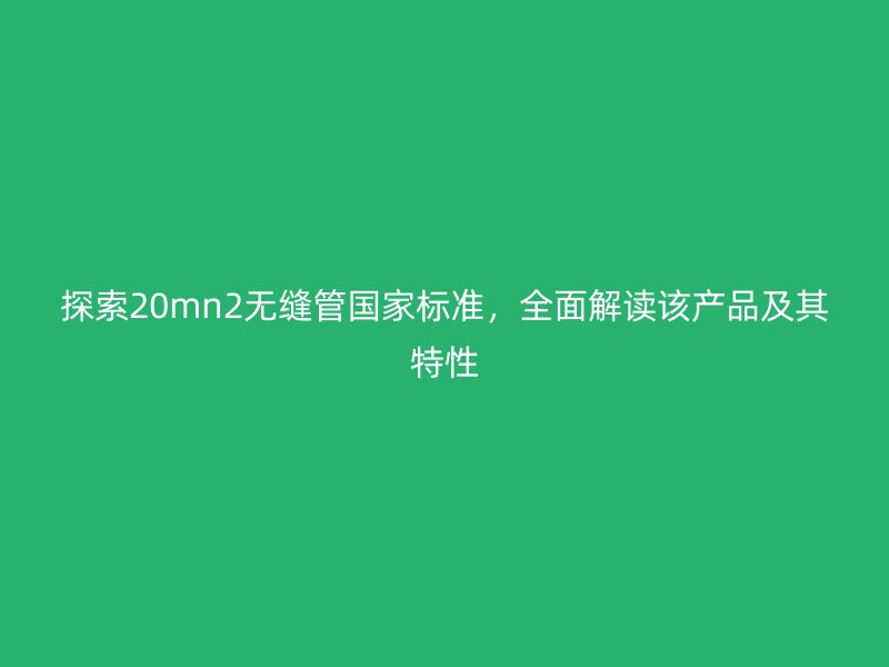 探索20mn2无缝管国家标准,全面解读该产品及其特性