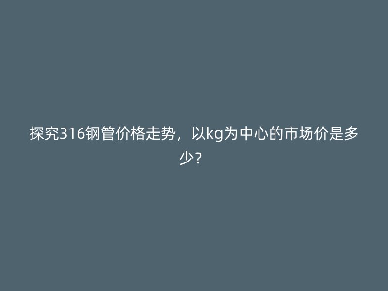 探究316钢管价格走势,以kg为中心的市场价是多少?