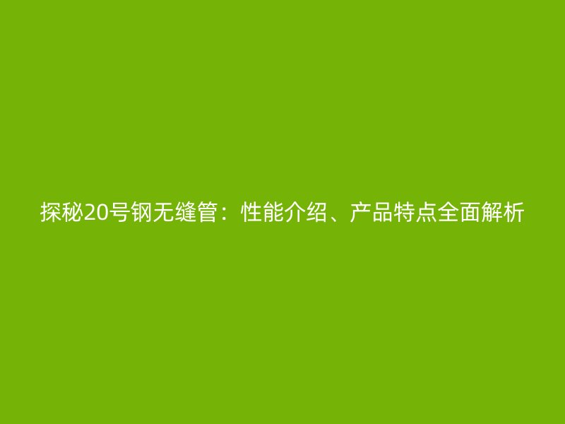 探秘20号钢无缝管:性能介绍、产品特点全面解析