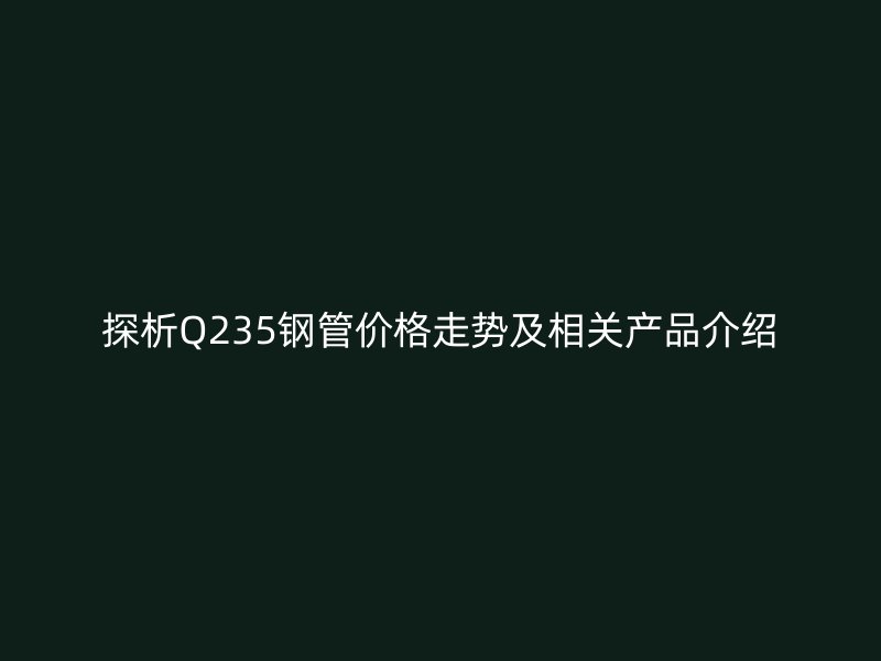 探析Q235钢管价格走势及相关产品介绍