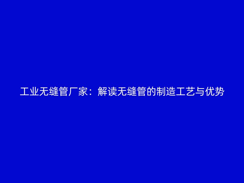 工业无缝管厂家:解读无缝管的制造工艺与优势