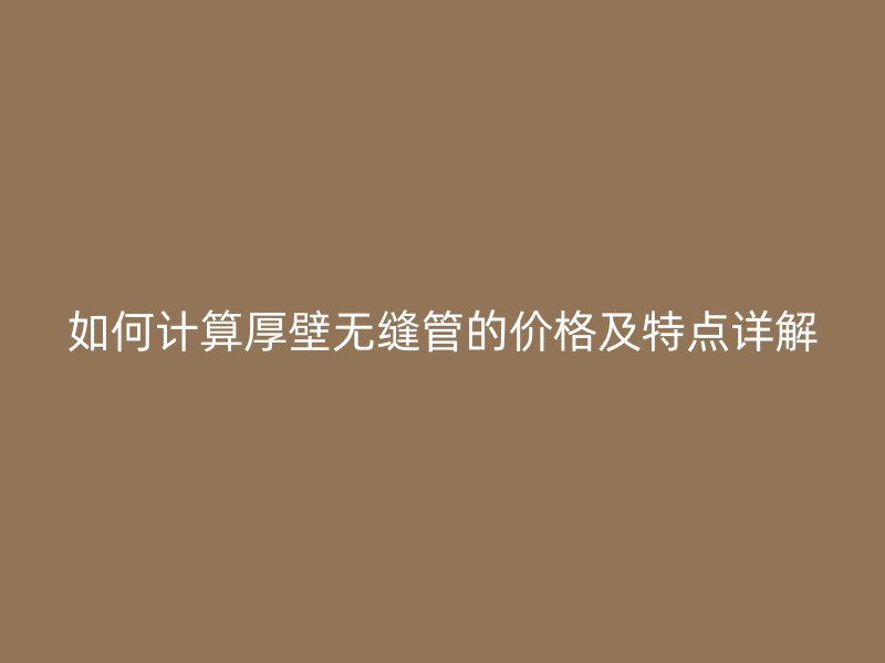 如何计算厚壁无缝管的价格及特点详解
