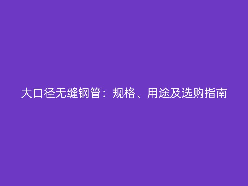 大口径无缝钢管：规格、用途及选购指南