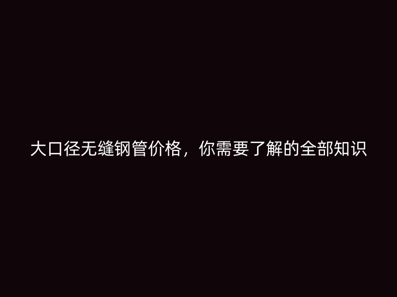大口径无缝钢管价格,你需要了解的全部知识