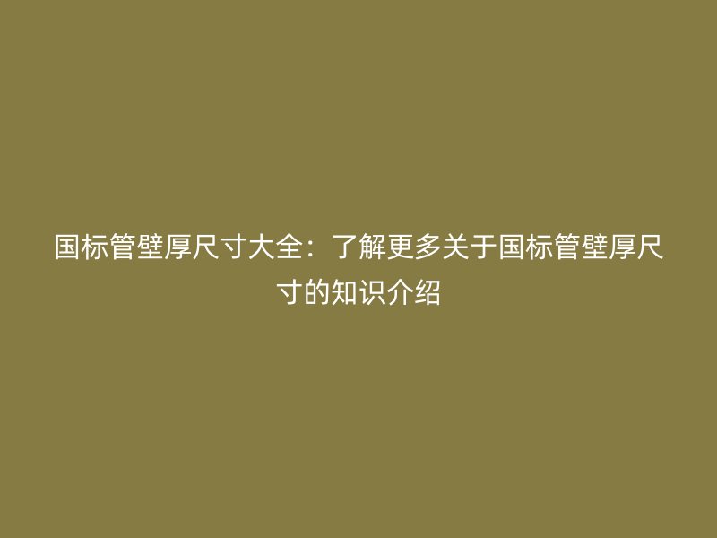 国标管壁厚尺寸大全:了解更多关于国标管壁厚尺寸的知识介绍