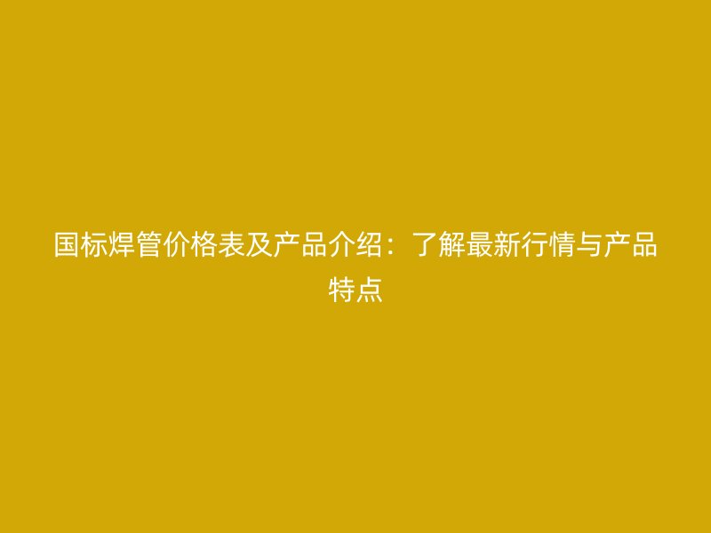 国标焊管价格表及产品介绍:了解最新行情与产品特点