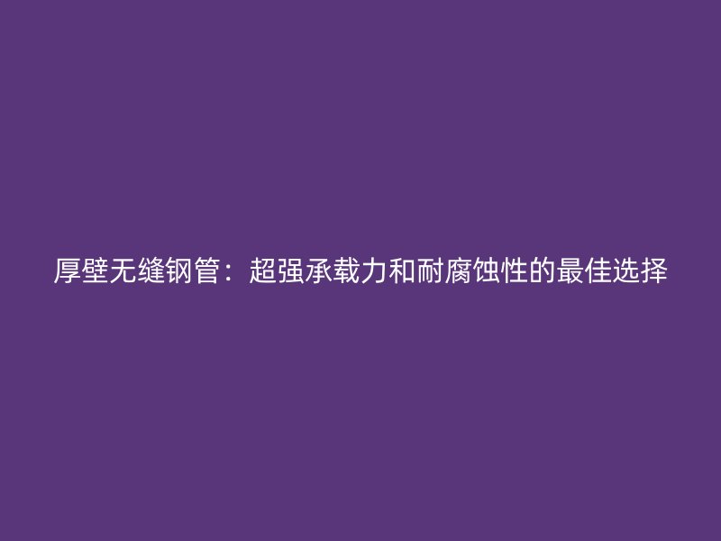 厚壁无缝钢管:超强承载力和耐腐蚀性的最佳选择