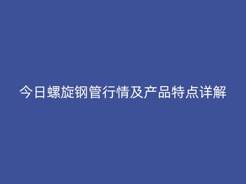 今日螺旋钢管行情及产品特点详解