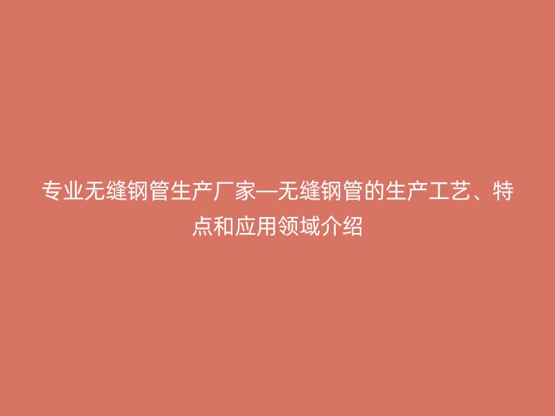 专业无缝钢管生产厂家—无缝钢管的生产工艺、特点和应用领域介绍