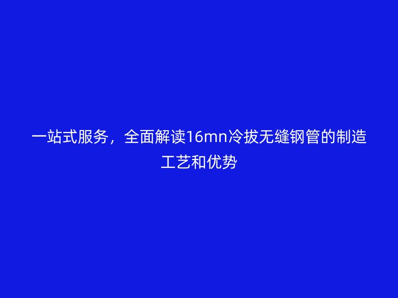 一站式服务,全面解读16mn冷拔无缝钢管的制造工艺和优势