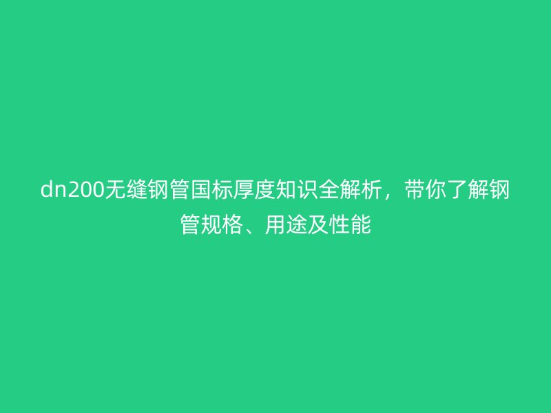 dn200无缝钢管国标厚度知识全解析,带你了解钢管规格、用途及性能