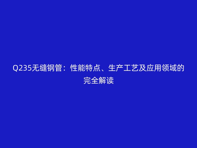 Q235无缝钢管：性能特点、生产工艺及应用领域的完全解读