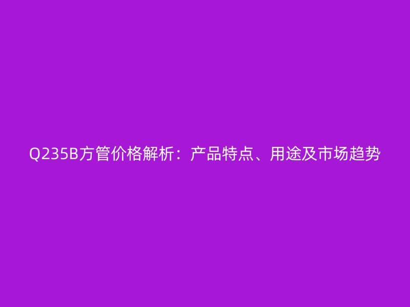 Q235B方管价格解析:产品特点、用途及市场趋势