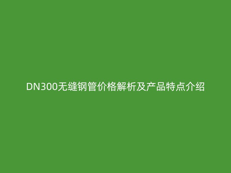 DN300无缝钢管价格解析及产品特点介绍