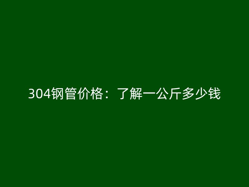 304钢管价格：了解一公斤多少钱