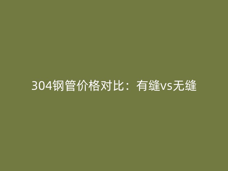 304钢管价格对比：有缝vs无缝