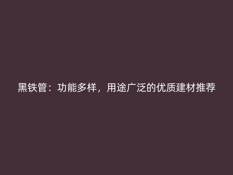 黑铁管:功能多样,用途广泛的优质建材推荐