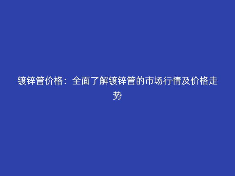 镀锌管价格：全面了解镀锌管的市场行情及价格走势