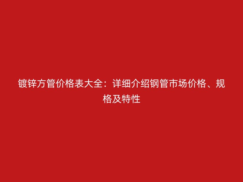 镀锌方管价格表大全：详细介绍钢管市场价格、规格及特性
