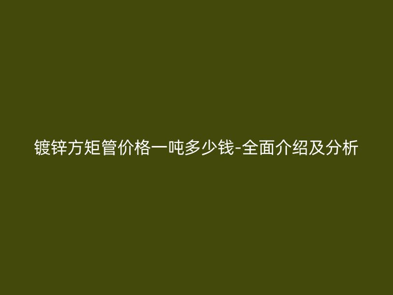 镀锌方矩管价格一吨多少钱-全面介绍及分析