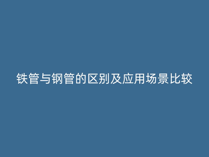 铁管与钢管的区别及应用场景比较